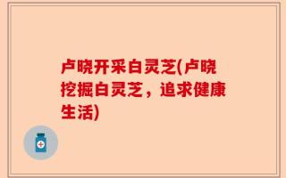 卢晓开采白灵芝(卢晓挖掘白灵芝，追求健康生活)
