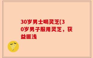 30岁男士喝灵芝(30岁男子服用灵芝，获益匪浅