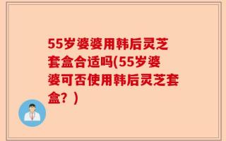 55岁婆婆用韩后灵芝套盒合适吗(55岁婆婆可否使用韩后灵芝套盒？)