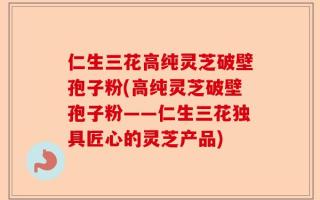 仁生三花高纯灵芝破壁孢子粉(高纯灵芝破壁孢子粉——仁生三花独具匠心的灵芝产品)