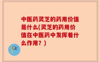 中医药灵芝的药用价值是什么(灵芝的药用价值在中医药中发挥着什么作用？)