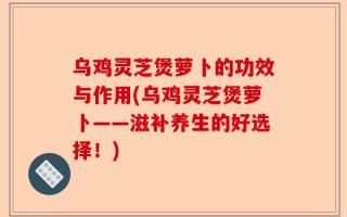 乌鸡灵芝煲萝卜的功效与作用(乌鸡灵芝煲萝卜——滋补养生的好选择！)