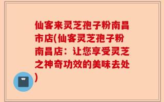 仙客来灵芝孢子粉南昌市店(仙客灵芝孢子粉南昌店：让您享受灵芝之神奇功效的美味去处)