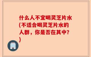 什么人不宜喝灵芝片水(不适合喝灵芝片水的人群，你是否在其中？)