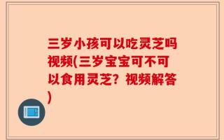 三岁小孩可以吃灵芝吗视频(三岁宝宝可不可以食用灵芝？视频解答)
