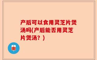 产后可以食用灵芝片煲汤吗(产后能否用灵芝片煲汤？)