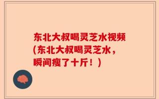 东北大叔喝灵芝水视频(东北大叔喝灵芝水，瞬间瘦了十斤！)