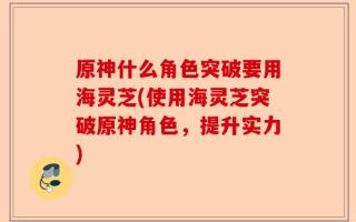 原神什么角色突破要用海灵芝(使用海灵芝突破原神角色，提升实力)