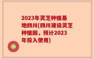 2023年灵芝种植基地四川(四川建设灵芝种植园，预计2023年投入使用)