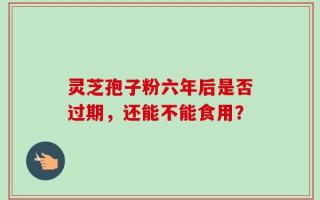 灵芝孢子粉六年后是否过期，还能不能食用？