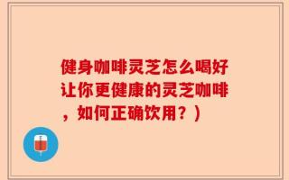健身咖啡灵芝怎么喝好让你更健康的灵芝咖啡，如何正确饮用？)