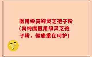 医用级高纯灵芝孢子粉(高纯度医用级灵芝孢子粉，健康重在呵护)