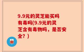 9.9元的灵芝能买吗有毒吗(9.9元的灵芝含有毒物吗，是否安全？)