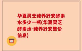 华夏灵芝臻养舒安酵素水多少一瓶(华夏灵芝酵素水-臻养舒安售价信息)