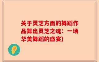关于灵芝方面的舞蹈作品舞出灵芝之魂：一场华美舞蹈的盛宴)
