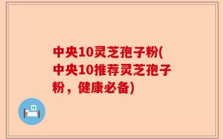 中央10灵芝孢子粉(中央10推荐灵芝孢子粉，健康必备)