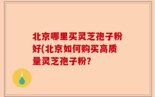 北京哪里买灵芝孢子粉好(北京如何购买高质量灵芝孢子粉？