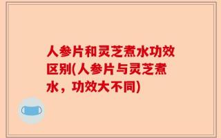 人参片和灵芝煮水功效区别(人参片与灵芝煮水，功效大不同)