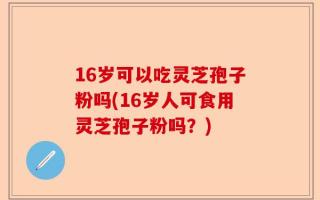 16岁可以吃灵芝孢子粉吗(16岁人可食用灵芝孢子粉吗？)