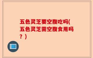 五色灵芝要空腹吃吗(五色灵芝需空腹食用吗？)