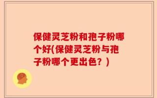 保健灵芝粉和孢子粉哪个好(保健灵芝粉与孢子粉哪个更出色？)