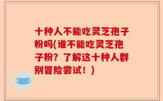 十种人不能吃灵芝孢子粉吗(谁不能吃灵芝孢子粉？了解这十种人群别冒险尝试！)