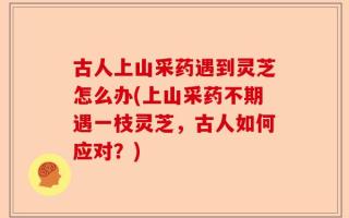 古人上山采药遇到灵芝怎么办(上山采药不期遇一枝灵芝，古人如何应对？)