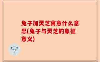 兔子加灵芝寓意什么意思(兔子与灵芝的象征意义)
