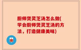 厨师煲灵芝汤怎么做(学会厨师煲灵芝汤的方法，打造健康美味)