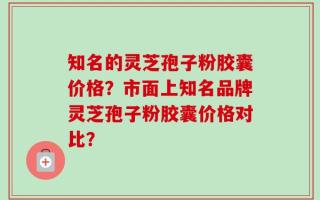知名的灵芝孢子粉胶囊价格？市面上知名品牌灵芝孢子粉胶囊价格对比？