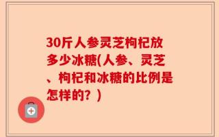 30斤人参灵芝枸杞放多少冰糖(人参、灵芝、枸杞和冰糖的比例是怎样的？)