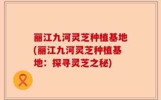 丽江九河灵芝种植基地(丽江九河灵芝种植基地：探寻灵芝之秘)