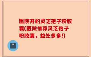 医院开的灵芝孢子粉胶囊(医院推荐灵芝孢子粉胶囊，益处多多!)