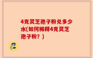 4克灵芝孢子粉兑多少水(如何稀释4克灵芝孢子粉？)