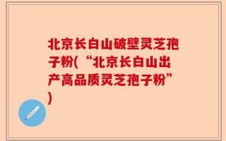 北京长白山破壁灵芝孢子粉(“北京长白山出产高品质灵芝孢子粉”)