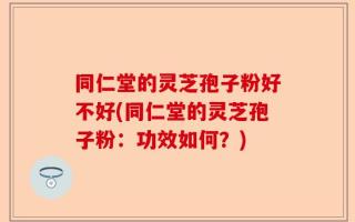 同仁堂的灵芝孢子粉好不好(同仁堂的灵芝孢子粉：功效如何？)