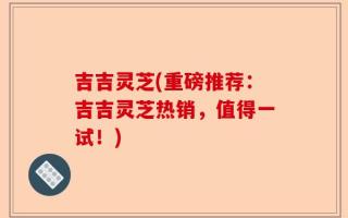吉吉灵芝(重磅推荐：吉吉灵芝热销，值得一试！)