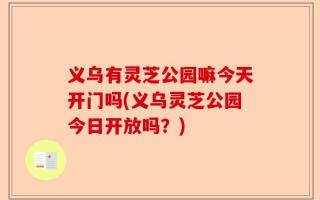 义乌有灵芝公园嘛今天开门吗(义乌灵芝公园今日开放吗？)