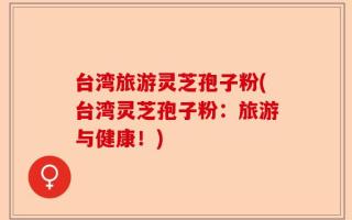 台湾旅游灵芝孢子粉(台湾灵芝孢子粉：旅游与健康！)