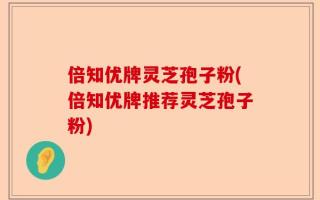 倍知优牌灵芝孢子粉(倍知优牌推荐灵芝孢子粉)