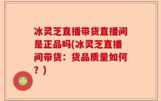 冰灵芝直播带货直播间是正品吗(冰灵芝直播间带货：货品质量如何？)
