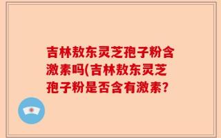吉林敖东灵芝孢子粉含激素吗(吉林敖东灵芝孢子粉是否含有激素？