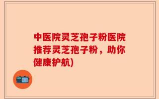 中医院灵芝孢子粉医院推荐灵芝孢子粉，助你健康护航)