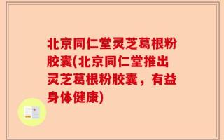 北京同仁堂灵芝葛根粉胶囊(北京同仁堂推出灵芝葛根粉胶囊，有益身体健康)