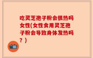 吃灵芝孢子粉会很热吗女性(女性食用灵芝孢子粉会导致身体发热吗？)
