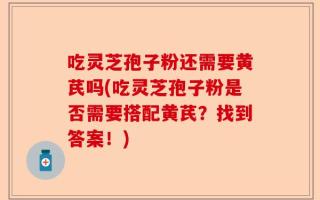 吃灵芝孢子粉还需要黄芪吗(吃灵芝孢子粉是否需要搭配黄芪？找到答案！)