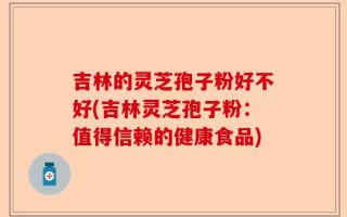 吉林的灵芝孢子粉好不好(吉林灵芝孢子粉：值得信赖的健康食品)