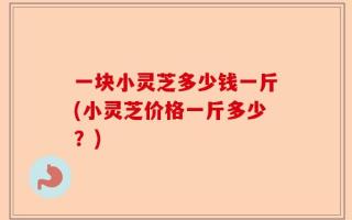 一块小灵芝多少钱一斤(小灵芝价格一斤多少？)