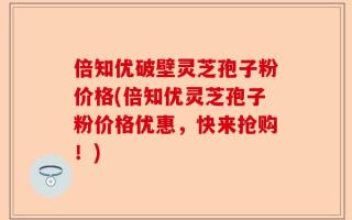 倍知优破壁灵芝孢子粉价格(倍知优灵芝孢子粉价格优惠，快来抢购！)