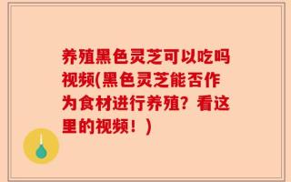 养殖黑色灵芝可以吃吗视频(黑色灵芝能否作为食材进行养殖？看这里的视频！)